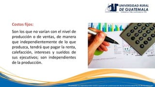 Costos fijos:
Son los que no varían con el nivel de
producción o de ventas, de manera
que independientemente de lo que
produzca, tendrá que pagar la renta,
calefacción, intereses y sueldos de
sus ejecutivos; son independientes
de la producción.
 