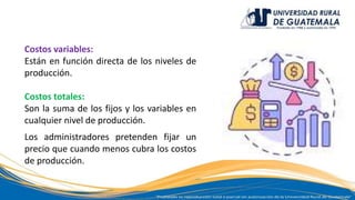 Costos variables:
Están en función directa de los niveles de
producción.
Costos totales:
Son la suma de los fijos y los variables en
cualquier nivel de producción.
Los administradores pretenden fijar un
precio que cuando menos cubra los costos
de producción.
 