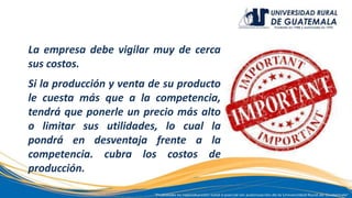 La empresa debe vigilar muy de cerca
sus costos.
Si la producción y venta de su producto
le cuesta más que a la competencia,
tendrá que ponerle un precio más alto
o limitar sus utilidades, lo cual la
pondrá en desventaja frente a la
competencia. cubra los costos de
producción.
 