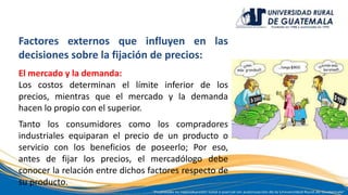 Factores externos que influyen en las
decisiones sobre la fijación de precios:
El mercado y la demanda:
Los costos determinan el límite inferior de los
precios, mientras que el mercado y la demanda
hacen lo propio con el superior.
Tanto los consumidores como los compradores
industriales equiparan el precio de un producto o
servicio con los beneficios de poseerlo; Por eso,
antes de fijar los precios, el mercadólogo debe
conocer la relación entre dichos factores respecto de
su producto.
 