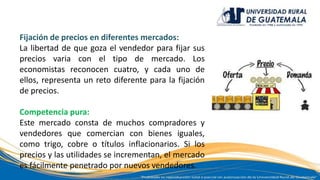 Fijación de precios en diferentes mercados:
La libertad de que goza el vendedor para fijar sus
precios varia con el tipo de mercado. Los
economistas reconocen cuatro, y cada uno de
ellos, representa un reto diferente para la fijación
de precios.
Competencia pura:
Este mercado consta de muchos compradores y
vendedores que comercian con bienes iguales,
como trigo, cobre o títulos inflacionarios. Si los
precios y las utilidades se incrementan, el mercado
es fácilmente penetrado por nuevos vendedores.
 