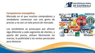 Competencia monopólica:
Mercado en el que muchos compradores y
vendedores comercian con una gama de
precios y no con un solo precio de mercado.
Los vendedores se preocupan por ofrecer
algo diferente a cada segmento de clientes, y
aparte del precio, utilizan libremente las
marcas, la publicidad y las ventas personales
para destacar.
 