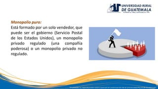 Monopolio puro:
Está formado por un solo vendedor, que
puede ser el gobierno (Servicio Postal
de los Estados Unidos), un monopolio
privado regulado (una compañía
poderosa) o un monopolio privado no
regulado.
 
