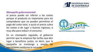 Monopolio gubernamental:
el precio puede ser inferior a los costos
porque el producto es importante para los
compradores que no pueden permitirse el
pago del costo total, o quizá el precio cubra
los costos o de lugar a buenos ingresos; o
muy alto para reducir el consumo.
En un monopolio regulado, el gobierno
permite que la empresa fije tarifas que den
lugar a beneficios justos, es decir, que la
compañía se mantenga y amplíe las
operaciones conforme lo necesite.
 