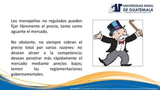 Los monopolios no regulados pueden
fijar libremente el precio, tanto como
aguante el mercado.
No obstante, no siempre cobran el
precio total por varias razones: no
desean atraer a la competencia;
desean penetrar más rápidamente el
mercado mediante precios bajos;
temen las reglamentaciones
gubernamentales.
 