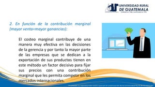 2. En función de la contribución marginal
(mayor venta=mayor ganancias):
El costeo marginal contribuye de una
manera muy efectiva en las decisiones
de la gerencia y por tanto la mayor parte
de las empresas que se dedican a la
exportación de sus productos tienen en
este método un factor decisivo para fijar
sus precios con una contribución
marginal que les permita competir en los
mercados internacionales.
 