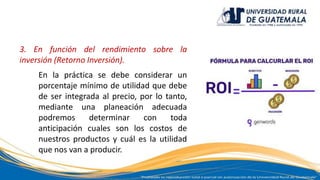 3. En función del rendimiento sobre la
inversión (Retorno Inversión).
En la práctica se debe considerar un
porcentaje mínimo de utilidad que debe
de ser integrada al precio, por lo tanto,
mediante una planeación adecuada
podremos determinar con toda
anticipación cuales son los costos de
nuestros productos y cuál es la utilidad
que nos van a producir.
 