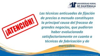Las técnicas anticuadas de fijación
de precios a menudo constituyen
la principal causa del fracaso de
grandes negocios, que pudieron
haber evolucionado
satisfactoriamente en cuanto a
técnicas de fabricación y de
mercadeo.
 