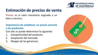 Estimación de precios de venta
Precio: es el valor monetario asignado a un
bien o servicio.
Importancia de establecer un precio correcto
a los productos:
Con ello se puede determinar lo siguiente:
1. Competitividad del producto.
2. Aceptación del mercado.
3. Margen de las ganancias.
 