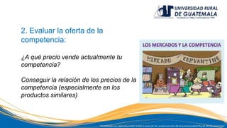 2. Evaluar la oferta de la
competencia:
¿A qué precio vende actualmente tu
competencia?
Conseguir la relación de los precios de la
competencia (especialmente en los
productos similares)
 