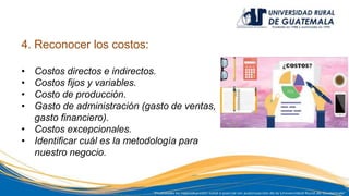 4. Reconocer los costos:
• Costos directos e indirectos.
• Costos fijos y variables.
• Costo de producción.
• Gasto de administración (gasto de ventas,
gasto financiero).
• Costos excepcionales.
• Identificar cuál es la metodología para
nuestro negocio.
 