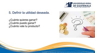 5. Definir la utilidad deseada.
¿Cuánto quieres ganar?
¿Cuánto puedo ganar?
¿Cuánto vale tu producto?
 