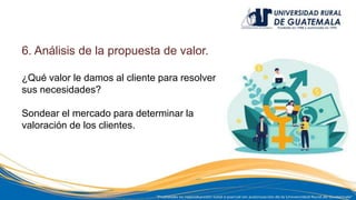 6. Análisis de la propuesta de valor.
¿Qué valor le damos al cliente para resolver
sus necesidades?
Sondear el mercado para determinar la
valoración de los clientes.
 