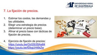 7. La fijación de precios.
1. Estimar los costos, las demandas y
las utilidades.
2. Elegir una estrategia de precios
(determinar un precio base).
3. Afinar el precio base con tácticas de
fijación de precios.
4. Ejercicio de fijación de precios:
https://youtu.be/OzGSi3SAa84
https://youtu.be/fDbgUHi6kZw
 