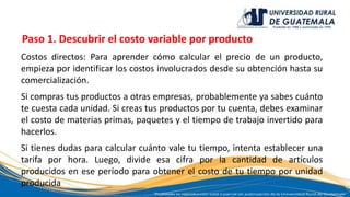 Paso 1. Descubrir el costo variable por producto
Costos directos: Para aprender cómo calcular el precio de un producto,
empieza por identificar los costos involucrados desde su obtención hasta su
comercialización.
Si compras tus productos a otras empresas, probablemente ya sabes cuánto
te cuesta cada unidad. Si creas tus productos por tu cuenta, debes examinar
el costo de materias primas, paquetes y el tiempo de trabajo invertido para
hacerlos.
Si tienes dudas para calcular cuánto vale tu tiempo, intenta establecer una
tarifa por hora. Luego, divide esa cifra por la cantidad de artículos
producidos en ese período para obtener el costo de tu tiempo por unidad
producida
 