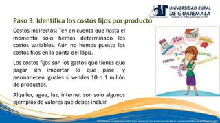 Paso 3: Identifica los costos fijos por producto
Costos indirectos: Ten en cuenta que hasta el
momento solo hemos determinado los
costos variables. Aún no hemos puesto los
costos fijos en la punta del lápiz.
Los costos fijos son los gastos que tienes que
pagar sin importar lo que pase, y
permanecen iguales si vendes 10 o 1 millón
de productos.
Alquiler, agua, luz, internet son solo algunos
ejemplos de valores que debes incluir.
 
