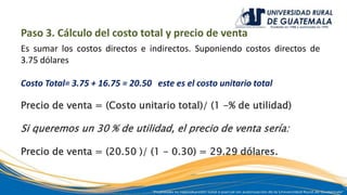 Paso 3. Cálculo del costo total y precio de venta
Es sumar los costos directos e indirectos. Suponiendo costos directos de
3.75 dólares
Costo Total= 3.75 + 16.75 = 20.50 este es el costo unitario total
Precio de venta = (Costo unitario total)/ (1 -% de utilidad)
Si queremos un 30 % de utilidad, el precio de venta sería:
Precio de venta = (20.50 )/ (1 - 0.30) = 29.29 dólares.
 