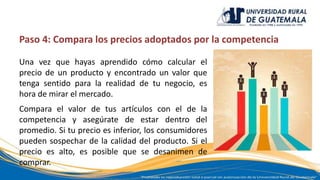 Paso 4: Compara los precios adoptados por la competencia
Una vez que hayas aprendido cómo calcular el
precio de un producto y encontrado un valor que
tenga sentido para la realidad de tu negocio, es
hora de mirar el mercado.
Compara el valor de tus artículos con el de la
competencia y asegúrate de estar dentro del
promedio. Si tu precio es inferior, los consumidores
pueden sospechar de la calidad del producto. Si el
precio es alto, es posible que se desanimen de
comprar.
 