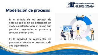 Modelación de procesos
Es el estudio de los procesos de
negocio con el fin de desarrollar un
modelo abstracto sobre el mismo que
permita comprender el proceso y
comunicarlo con otros.
Es la actividad de representar los
procesos existentes o propuestos de
una organización.
 
