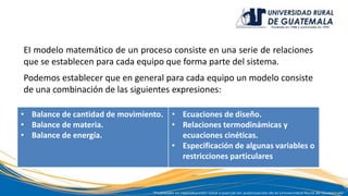 EI modelo matemático de un proceso consiste en una serie de relaciones
que se establecen para cada equipo que forma parte del sistema.
Podemos establecer que en general para cada equipo un modelo consiste
de una combinación de las siguientes expresiones:
• Balance de cantidad de movimiento.
• Balance de materia.
• Balance de energía.
• Ecuaciones de diseño.
• Relaciones termodinámicas y
ecuaciones cinéticas.
• Especificación de algunas variables o
restricciones particulares
 