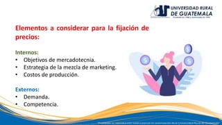 Elementos a considerar para la fijación de
precios:
Internos:
• Objetivos de mercadotecnia.
• Estrategia de la mezcla de marketing.
• Costos de producción.
Externos:
• Demanda.
• Competencia.
 