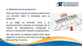 A. Objetivos de mercadotecnia:
Antes de fijar el precio, la empresa debe tomar
una decisión sobre la estrategia para su
producto.
Si ya eligió su mercado meta y su
posicionamiento, entonces la estrategia de su
mezcla de mercadotecnia, incluyendo el
precio, no presentara mayores complicaciones.
Por otra parte, la empresa podría tener otros
objetivos, y mientras más claros los tenga, más
fácil será fijar el precio.
 