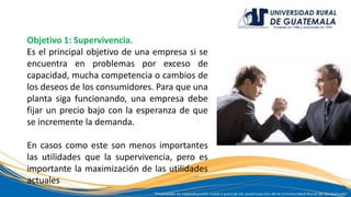 Objetivo 1: Supervivencia.
Es el principal objetivo de una empresa si se
encuentra en problemas por exceso de
capacidad, mucha competencia o cambios de
los deseos de los consumidores. Para que una
planta siga funcionando, una empresa debe
fijar un precio bajo con la esperanza de que
se incremente la demanda.
En casos como este son menos importantes
las utilidades que la supervivencia, pero es
importante la maximización de las utilidades
actuales
 
