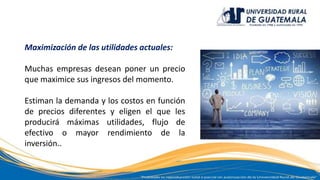 Maximización de las utilidades actuales:
Muchas empresas desean poner un precio
que maximice sus ingresos del momento.
Estiman la demanda y los costos en función
de precios diferentes y eligen el que les
producirá máximas utilidades, flujo de
efectivo o mayor rendimiento de la
inversión..
 