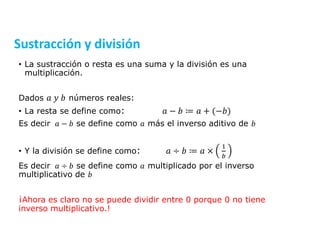 • La sustracción o resta es una suma y la división es una
multiplicación.
Dados 𝑎 𝑦 𝑏 números reales:
• La resta se define como: 𝑎 − 𝑏 ≔ 𝑎 + (−𝑏)
Es decir 𝑎 − 𝑏 se define como 𝑎 más el inverso aditivo de 𝑏
• Y la división se define como: 𝑎 ÷ 𝑏 ≔ 𝑎 ×
1
𝑏
Es decir 𝑎 ÷ 𝑏 se define como 𝑎 multiplicado por el inverso
multiplicativo de 𝑏
¡Ahora es claro no se puede dividir entre 0 porque 0 no tiene
inverso multiplicativo.!
Sustracción y división
 