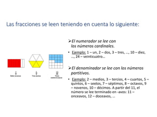 Las fracciones se leen teniendo en cuenta lo siguiente:
El numerador se lee con
los números cardinales.
• Ejemplo: 1 – un, 2 – dos, 3 – tres, …, 10 – diez,
…, 24 – veinticuatro…
El denominador se lee con los números
partitivos.
• Ejemplo: 2 – medios, 3 – tercios, 4 – cuartos, 5 –
quintos, 6 – sextos, 7 – séptimos, 8 – octavos, 9
– novenos, 10 – décimos. A partir del 11, el
número se lee terminado en -avos: 11 –
onceavos, 12 – doceavos, …
 