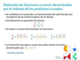 Reducción de fracciones a común denominador
por el método de los productos cruzados
• Se multiplican el numerador y el denominador de cada fracción por
el producto de los denominadores de las demás.
• Considerando las siguientes fracciones:
𝑎
𝑎′
,
𝑏
𝑏′
,
𝑐
𝑐′
• Se reduce a común denominador las fracciones:
𝑎
𝑎′
=
𝑎 ∙ 𝑏′ ∙ 𝑐′
𝑎′ ∙ 𝑏′ ∙ 𝑐′
;
𝑏
𝑏′
=
𝑏 ∙ 𝑎′ ∙ 𝑐′
𝑎′ ∙ 𝑏′ ∙ 𝑐′
;
𝑐
𝑐′
=
𝑐 ∙ 𝑎′ ∙ 𝑏′
𝑎′ ∙ 𝑏′ ∙ 𝑐′
• Las fracciones buscadas a sumar que ahora tienen el mismo
denominador son:
𝑥
𝑑′
;
𝑦
𝑑′
;
𝑧
𝑑′
Ejemplos explicados
Tomado de
https://planetapi.es/2014/07/25/figuras-y-fracciones/
 