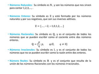 • Números Naturales: Su símbolo es ℕ , y son los números que nos sirven
para contar 1,2,3,…, .
• Números Enteros: Su símbolo es ℤ y está formado por los números
naturales y por sus negativos, que son sus inversos aditivos.
ℤ = {… , −2, −1,0,1,2, … }
• Números Racionales: Su símbolo es ℚ, y es el conjunto de todos los
números que se pueden escribir como el cociente entre dos números
enteros.
ℚ = {
𝑝
𝑞
: 𝑝, 𝑞𝜖ℤ, 𝑞 ≠ 0}
• Números Irracionales: Su símbolo es Ι, y es el conjunto de todos los
números que no se pueden escribir como la razón entre dos enteros.
• Número Reales: Su símbolo es ℝ y es el conjunto que resulta de la
unión de los números Racionales con los números Irracionales.
 