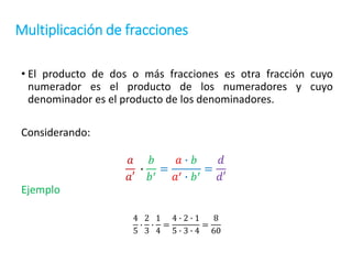 Multiplicación de fracciones
• El producto de dos o más fracciones es otra fracción cuyo
numerador es el producto de los numeradores y cuyo
denominador es el producto de los denominadores.
Considerando:
𝑎
𝑎′
∙
𝑏
𝑏′
=
𝑎 ∙ 𝑏
𝑎′ ∙ 𝑏′
=
𝑑
𝑑′
Ejemplo
4
5
∙
2
3
∙
1
4
=
4 ∙ 2 ∙ 1
5 ∙ 3 ∙ 4
=
8
60
 
