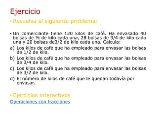 Ejercicio
• Resuelva el siguiente problema:
• Un comerciante tiene 120 kilos de café. Ha envasado 40
bolsas de ½ de kilo cada una, 28 bolsas de 3/4 de kilo cada
una y 20 bolsas de3/2 de kilo cada una. Calcula:
a) Los kilos de café que ha empleado para envasar las bolsas
de 1/2 de kilo.
b) Los kilos de café que ha empleado para envasar las bolsas
de 3/4 de kilo.
c) Los kilos de café que ha empleado para envasar las bolsas
de 3/2 de kilo.
d) El número de kilos de café que le quedan todavía por
envasar.
• Ejercicios interactivos
Operaciones con fracciones
 