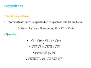 Propiedades
• Raíz de un producto
• El producto de raíces de igual índice es igual a la raíz del producto.
• Si 𝑛
𝑎  ℝ y
𝑛
𝑏  ℝ entonces, 𝑛
𝑎 
𝑛
𝑏 =
𝑛
𝑎𝑏
• Ejemplos:
 9  16 = 916 = 144
•

3
27
3
2 =
3
272 =
3
54
 5
𝑥𝑦𝑧= 5
𝑥 5
𝑦 5
𝑧

7
2𝑎2𝑏5𝑐4=
7
2
7
𝑎2 7
𝑏5 7
𝑐4
 