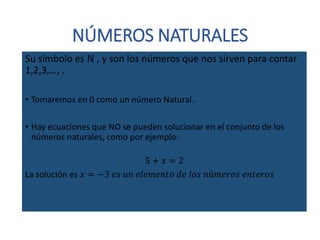 NÚMEROS NATURALES
Su símbolo es ℕ , y son los números que nos sirven para contar
1,2,3,…, .
• Tomaremos en 0 como un número Natural.
• Hay ecuaciones que NO se pueden solucionar en el conjunto de los
números naturales, como por ejemplo:
5 + 𝑥 = 2
La solución es 𝑥 = −3 𝑒𝑠 𝑢𝑛 𝑒𝑙𝑒𝑚𝑒𝑛𝑡𝑜 𝑑𝑒 𝑙𝑜𝑠 𝑛ú𝑚𝑒𝑟𝑜𝑠 𝑒𝑛𝑡𝑒𝑟𝑜𝑠
 