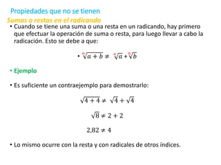 Sumas o restas en el radicando
• Cuando se tiene una suma o una resta en un radicando, hay primero
que efectuar la operación de suma o resta, para luego llevar a cabo la
radicación. Esto se debe a que:
•
𝑛
𝑎 + 𝑏 ≠ 𝑛
𝑎 +
𝑛
𝑏
• Ejemplo
• Es suficiente un contraejemplo para demostrarlo:
4 + 4 ≠ 4 + 4
8 ≠ 2 + 2
2,82 ≠ 4
• Lo mismo ocurre con la resta y con radicales de otros índices.
Propiedades que no se tienen
 
