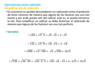Simplificación de radicales
• En ocasiones es posible descomponer un radicando como el producto
de otros números de manera que alguno de los factores sea una raíz
exacta y por ende pueda salir del radical, esto es, se pueda extraerse
la raíz. Para simplificar un radical, se debe factorizar el radicando de
manera que alguno de los factores sea una raíz perfecta
• Ejemplos
• 20 = 4 ∙ 5 = 4 ∙ 5 = 2 ∙ 5
•
3
32 =
3
4 ∙ 8 =
3
8 ∙
3
4 = 2 ∙
3
4
• 300 = 3 ∙ 100 = 3 ∙ 100 = 10 3
• 720 = 36 ∙ 20 = 36 ∙ 4 ∙ 5 = 36 ∙ 4 ∙ 5 = 6 ∙ 2 5 = 12 5
Operaciones entre radicales
 