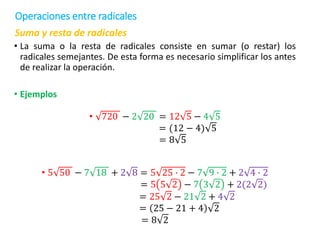 Suma y resta de radicales
• La suma o la resta de radicales consiste en sumar (o restar) los
radicales semejantes. De esta forma es necesario simplificar los antes
de realizar la operación.
• Ejemplos
• 720 − 2 20 = 12 5 − 4 5
= (12 − 4) 5
= 8 5
• 5 50 − 7 18 + 2 8 = 5 25 ∙ 2 − 7 9 ∙ 2 + 2 4 ∙ 2
= 5 5 2 − 7 3 2 + 2(2 2)
= 25 2 − 21 2 + 4 2
= 25 − 21 + 4 2
= 8 2
Operaciones entre radicales
 