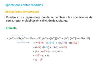 Operaciones combinadas
• Pueden existir expresiones donde se combinan las operaciones de
suma, resta, multiplicación y división de radicales.
• Ejemplo
• (3 2 + 5 3)(3 3 − 2 2) = (3 2 ) (3 3 ) − 3 2 2 2 + (5 3) 3 3 − (5 3) 2 2
= (9 2 3 ) − 6 2 2 + (15 3 3) −(10 3 2 )
= (9 6 ) − 6 4 + (15 9) −(10 6)
= (9 − 10) 6 − 6 ∙ 2 +(15 ∙ 3)
= − 6 − 12 + 45
= 33 − 6
Operaciones entre radicales
 