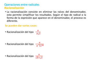 • La racionalización consiste en eliminar las raíces del denominador,
esto permite simplificar los resultados. Según el tipo de radical o la
forma de la expresión que aparece en el denominador, el proceso es
diferente.
Se pueden dar varios casos:
• Racionalización del tipo
𝑎
𝑏 𝑐
• Racionalización del tipo
𝑎
𝑏
𝑛
𝑐𝑚
• Racionalización del tipo
𝑎
𝑏+ 𝑐
Racionalización
Operaciones entre radicales
 