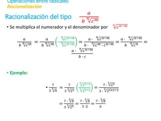 Racionalización del tipo
𝑎
𝑏
𝑛
𝑐𝑚
• Se multiplica el numerador y el denominador por
𝑛
𝑐𝑛−𝑚
𝑎
𝑏
𝑛
𝑐𝑚
=
𝑎
𝑏
𝑛
𝑐𝑚
𝑛
𝑐𝑛−𝑚
𝑛
𝑐𝑛−𝑚
=
𝑎 ∙
𝑛
𝑐𝑛−𝑚
𝑏 ∙
𝑛
𝑐𝑚 ∙ 𝑐𝑛−𝑚
=
𝑎 ∙
𝑛
𝑐𝑛−𝑚
𝑏
𝑛
𝑐𝑛
=
𝑎 ∙
𝑛
𝑐𝑛−𝑚
𝑏 ∙ 𝑐
• Ejemplo:
•
7
3
5
4
=
7
3
5
22
5
25−2
5
25−2
=
7 ∙
5
23
3 ∙
5
25+2−2
=
7 ∙
5
8
3
5
25
=
7 ∙
5
8
3 ∙2
=
7 ∙
5
8
6
Racionalización
Operaciones entre radicales
 