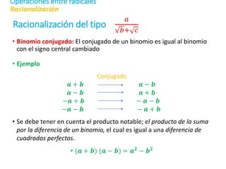 Racionalización del tipo
𝑎
𝑏+ 𝑐
• Binomio conjugado: El conjugado de un binomio es igual al binomio
con el signo central cambiado
• Ejemplo
Conjugado
𝒂 + 𝒃 𝒂 − 𝒃
𝒂 − 𝒃 𝒂 + 𝒃
−𝒂 + 𝒃 − 𝒂 − 𝒃
−𝒂 − 𝒃 − 𝒂 + 𝒃
• Se debe tener en cuenta el producto notable; el producto de la suma
por la diferencia de un binomio, el cual es igual a una diferencia de
cuadrados perfectos.
• (𝒂 + 𝒃) (𝒂 − 𝒃) = 𝒂𝟐 − 𝒃𝟐
Racionalización
Operaciones entre radicales
 