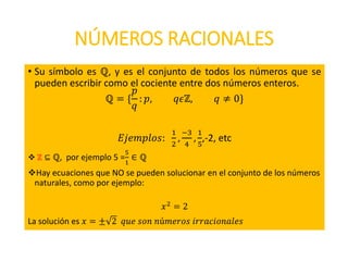 NÚMEROS RACIONALES
• Su símbolo es ℚ, y es el conjunto de todos los números que se
pueden escribir como el cociente entre dos números enteros.
ℚ = {
𝑝
𝑞
: 𝑝, 𝑞𝜖ℤ, 𝑞 ≠ 0}
𝐸𝑗𝑒𝑚𝑝𝑙𝑜𝑠:
1
2
,
−3
4
,
1
5
,-2, etc
 ℤ ⊆ ℚ, por ejemplo 5 =
5
1
∈ ℚ
Hay ecuaciones que NO se pueden solucionar en el conjunto de los números
naturales, como por ejemplo:
𝑥2
= 2
La solución es 𝑥 = ± 2 𝑞𝑢𝑒 𝑠𝑜𝑛 𝑛ú𝑚𝑒𝑟𝑜𝑠 𝑖𝑟𝑟𝑎𝑐𝑖𝑜𝑛𝑎𝑙𝑒𝑠
 