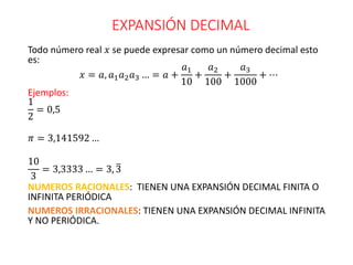 EXPANSIÓN DECIMAL
Todo número real 𝑥 se puede expresar como un número decimal esto
es:
𝑥 = 𝑎, 𝑎1𝑎2𝑎3 … = 𝑎 +
𝑎1
10
+
𝑎2
100
+
𝑎3
1000
+ ⋯
Ejemplos:
1
2
= 0,5
𝜋 = 3,141592 …
10
3
= 3,3333 … = 3, 3
NUMEROS RACIONALES: TIENEN UNA EXPANSIÓN DECIMAL FINITA O
INFINITA PERIÓDICA
NUMEROS IRRACIONALES: TIENEN UNA EXPANSIÓN DECIMAL INFINITA
Y NO PERIÓDICA.
 