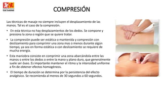 COMPRESIÓN
Las técnicas de masaje no siempre incluyen el desplazamiento de las
manos. Tal es el caso de la compresión.
• En esta técnica no hay desplazamientos de los dedos. Se compone y
presiona la zona o región que se quiere tratar.
• La compresión puede ser estática o mantenida y compresión con
deslizamiento para comprimir una zona mas o menos durante algún
tiempo, ya sea en forma estática o con deslizamiento se requiere de
mucha energía.
• Esta maniobra consiste en comprimir una zona abarcándola entre las
manos o entre los dedos o entre la mano y plano duro, que generalmente
suele ser óseo. Es importante mantener el ritmo y la intensidad uniforme
a fin de obtener efectos homogéneos.
• El tiempo de duración se determina por la persistencia del efecto
analgésico. Se recomienda al menos de 30 segundos a 60 segundos.
 