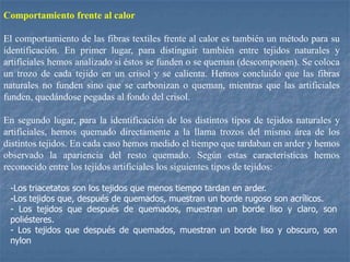 Comportamiento frente al calor
El comportamiento de las fibras textiles frente al calor es también un método para su
identificación. En primer lugar, para distinguir también entre tejidos naturales y
artificiales hemos analizado si éstos se funden o se queman (descomponen). Se coloca
un trozo de cada tejido en un crisol y se calienta. Hemos concluido que las fibras
naturales no funden sino que se carbonizan o queman, mientras que las artificiales
funden, quedándose pegadas al fondo del crisol.
En segundo lugar, para la identificación de los distintos tipos de tejidos naturales y
artificiales, hemos quemado directamente a la llama trozos del mismo área de los
distintos tejidos. En cada caso hemos medido el tiempo que tardaban en arder y hemos
observado la apariencia del resto quemado. Según estas características hemos
reconocido entre los tejidos artificiales los siguientes tipos de tejidos:
-Los triacetatos son los tejidos que menos tiempo tardan en arder.
-Los tejidos que, después de quemados, muestran un borde rugoso son acrílicos.
- Los tejidos que después de quemados, muestran un borde liso y claro, son
poliésteres.
- Los tejidos que después de quemados, muestran un borde liso y obscuro, son
nylon
 
