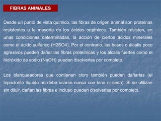FIBRAS ANIMALES
Desde un punto de vista químico, las fibras de origen animal son proteínas
resistentes a la mayoría de los ácidos orgánicos. También resisten, en
unas condiciones determinadas, la acción de ciertos ácidos minerales
como el ácido sulfúrico (H2SO4). Por el contrario, las bases o álcalis poco
agresivos pueden dañar las fibras proteínicas y los álcalis fuertes como el
hidróxido de sodio (NaOH) pueden disolverlas por completo.
Los blanqueadores que contienen cloro también pueden dañarlas (el
hipoclorito líquido no debe usarse nunca con lana ni seda). Si se utilizan
sin diluir, dañan las fibras e incluso pueden disolverlas por completo.
 