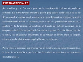 Son aquellos que se fabrican a partir de la transformación química de productos
naturales; Las fibras textiles artificiales poseen propiedades semejantes a las de las
fibras naturales. Aunque pueden obtenerse a partir de proteínas vegetales presentes
en determinadas plantas — cacahuete, maíz o soja —, generalmente derivan de la
celulosa y de la caseína. La celulosa, un hidrato de carbono complejo, es el
componente básico de las paredes de las células vegetales. De color blanco, sin olor
ni sabor, sus aplicaciones industriales no se reducen al campo textil; se emplea,
asimismo, en la fabricación de papel, plásticos o explosivos.
Por su parte, la caseína es una proteína rica en fosfatos, que se encuentra presente en
la leche de los mamíferos; por la acción de enzimas se transforma en paracaseína
insoluble (queso).
FIBRAS ARTIFICIALES
 