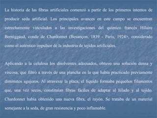 La historia de las fibras artificiales comenzó a partir de los primeros intentos de
producir seda artificial. Los principales avances en este campo se encuentran
estrechamente vinculados a las investigaciones del químico francés Hílaire
Berniggaud, conde de Chardonnet (Besançon, 1839 - París, 1924>, considerado
como el auténtico impulsor de la industria de tejidos artificiales.
Aplicando a la celulosa los disolventes adecuados, obtuvo una solución densa y
viscosa, que filtró a través de una plancha en la que había practicado previamente
diminutos agujeros. Al atravesar la placa, el líquido formaba pequeños filamentos
que, una vez secos, constituían fibras fáciles de adaptar al hilado y al tejido.
Chardonnet había obtenido una nueva fibra, el rayón. Se trataba de un material
semejante a la seda, de gran resistencia y poco inflamable.
 